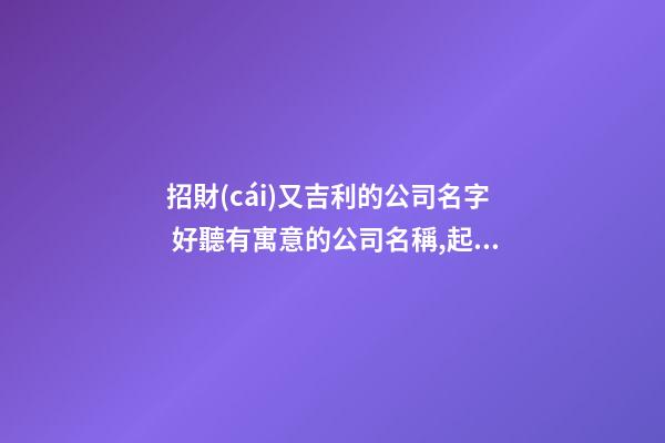 招財(cái)又吉利的公司名字 好聽有寓意的公司名稱,起名之家